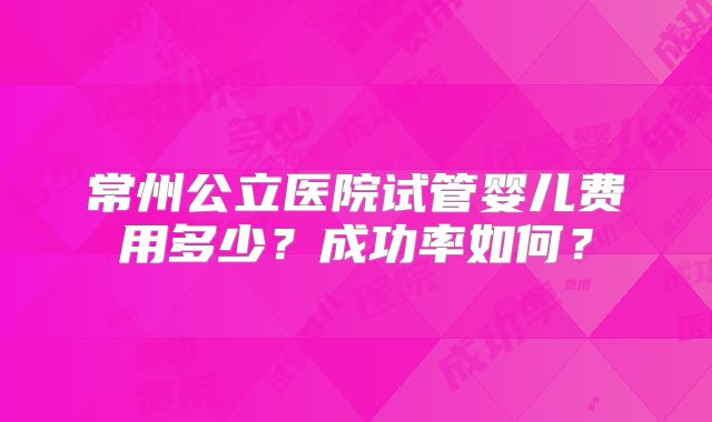 常州公立医院试管婴儿费用多少？成功率如何？