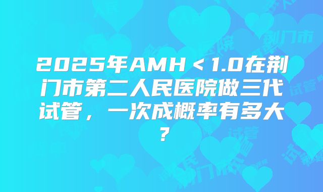 2025年AMH＜1.0在荆门市第二人民医院做三代试管，一次成概率有多大？