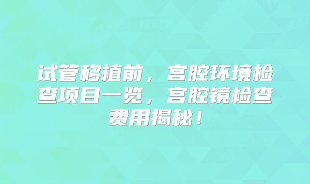 试管移植前，宫腔环境检查项目一览，宫腔镜检查费用揭秘！