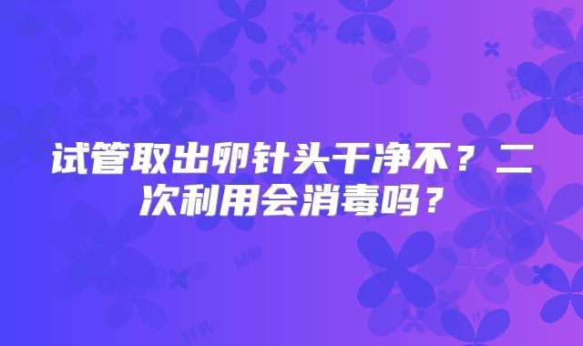 试管取出卵针头干净不？二次利用会消毒吗？