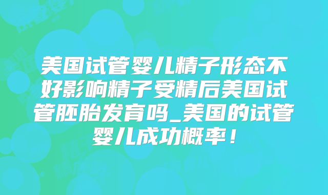 美国试管婴儿精子形态不好影响精子受精后美国试管胚胎发育吗_美国的试管婴儿成功概率！