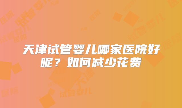 天津试管婴儿哪家医院好呢?如何减少花费