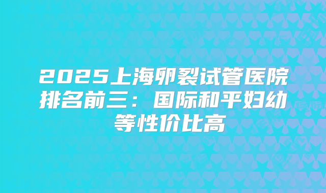 2025上海卵裂试管医院排名前三：国际和平妇幼 等性价比高