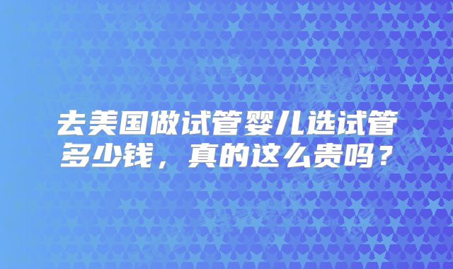 去美国做试管婴儿选试管多少钱,真的这么贵吗?