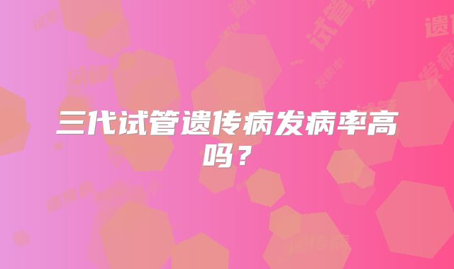 三代试管遗传病发病率高吗？