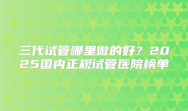 三代试管哪里做的好？2025国内正规试管医院榜单