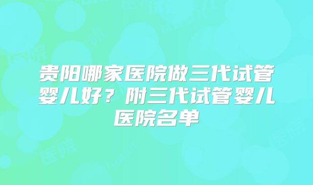 贵阳哪家医院做三代试管婴儿好？附三代试管婴儿医院名单
