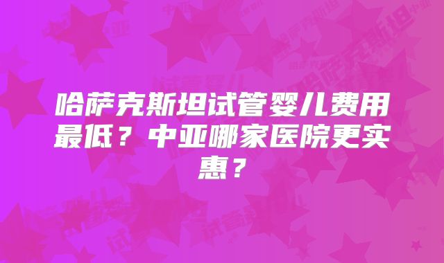哈萨克斯坦试管婴儿费用最低？中亚哪家医院更实惠？
