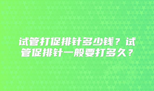 试管打促排针多少钱？试管促排针一般要打多久？