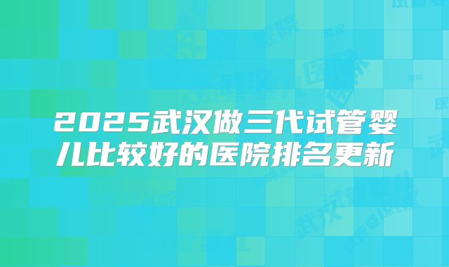 2025武汉做三代试管婴儿比较好的医院排名更新