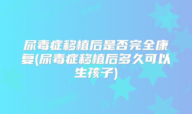 尿毒症移植后是否完全康复(尿毒症移植后多久可以生孩子)