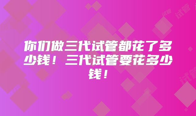 你们做三代试管都花了多少钱！三代试管要花多少钱！