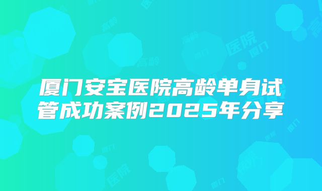 厦门安宝医院高龄单身试管成功案例2025年分享