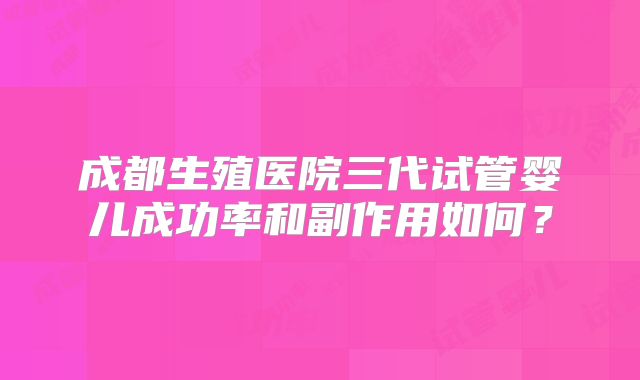 成都生殖医院三代试管婴儿成功率和副作用如何？