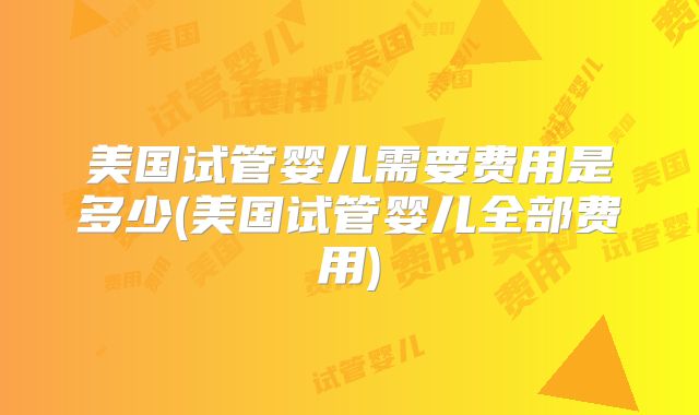 美国试管婴儿需要费用是多少(美国试管婴儿全部费用)