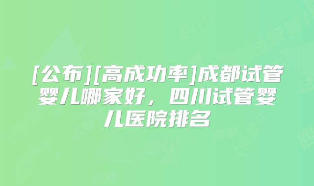 [公布][高成功率]成都试管婴儿哪家好，四川试管婴儿医院排名