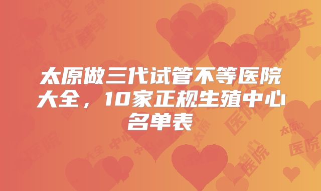 太原做三代试管不等医院大全，10家正规生殖中心名单表