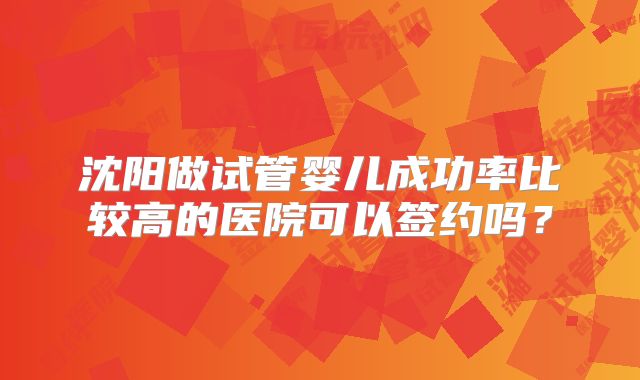 沈阳做试管婴儿成功率比较高的医院可以签约吗?
