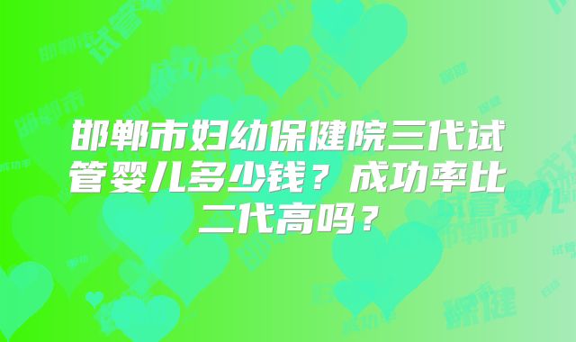邯郸市妇幼保健院三代试管婴儿多少钱？成功率比二代高吗？