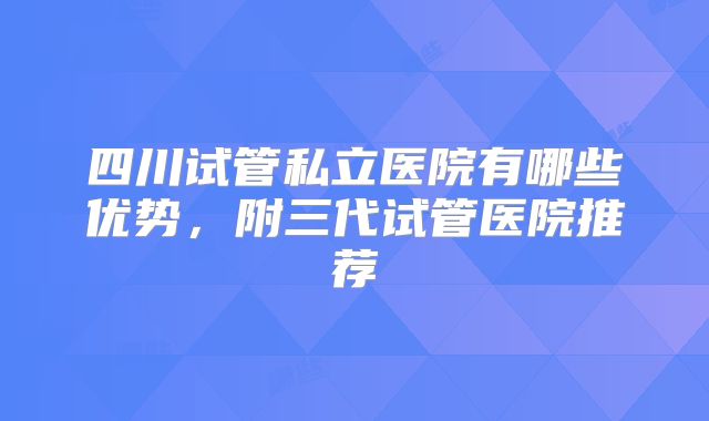 四川试管私立医院有哪些优势,附三代试管医院推荐