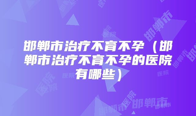 邯郸市治疗不育不孕（邯郸市治疗不育不孕的医院有哪些）