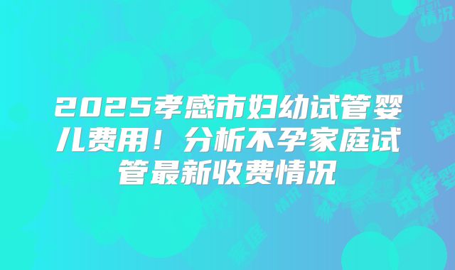 2025孝感市妇幼试管婴儿费用！分析不孕家庭试管最新收费情况