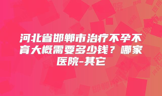 河北省邯郸市治疗不孕不育大概需要多少钱？哪家医院-其它