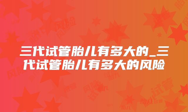 三代试管胎儿有多大的_三代试管胎儿有多大的风险