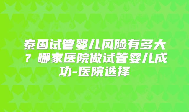 泰国试管婴儿风险有多大？哪家医院做试管婴儿成功-医院选择