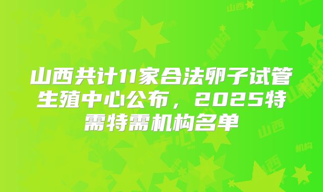 山西共计11家合法卵子试管生殖中心公布，2025特需特需机构名单