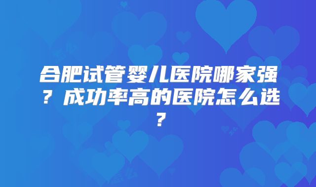 合肥试管婴儿医院哪家强？成功率高的医院怎么选？