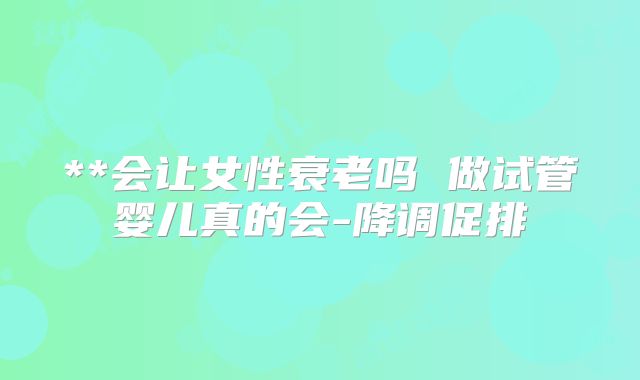 **会让女性衰老吗 做试管婴儿真的会-降调促排
