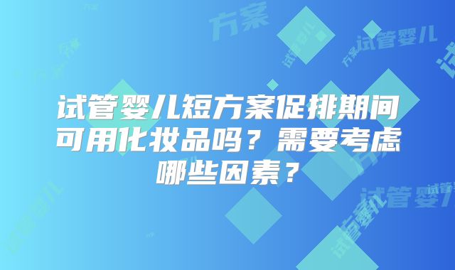试管婴儿短方案促排期间可用化妆品吗？需要考虑哪些因素？