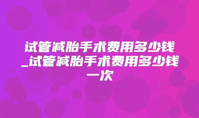 试管减胎手术费用多少钱_试管减胎手术费用多少钱一次
