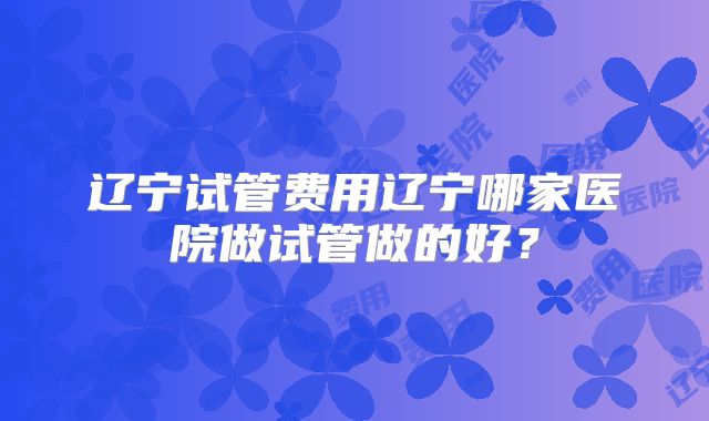 辽宁试管费用辽宁哪家医院做试管做的好？