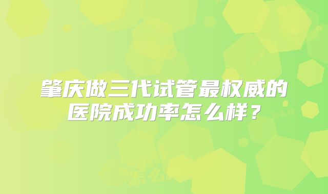 肇庆做三代试管最权威的医院成功率怎么样？