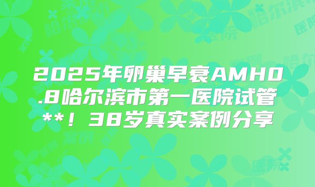 2025年卵巢早衰AMH0.8哈尔滨市第一医院试管**！38岁真实案例分享