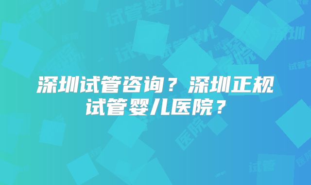 深圳试管咨询？深圳正规试管婴儿医院？