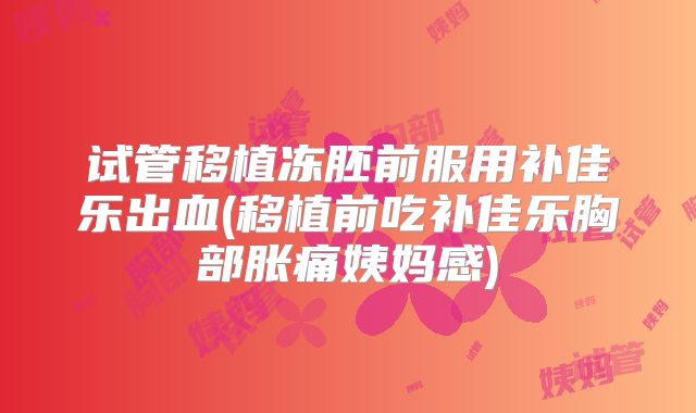 试管移植冻胚前服用补佳乐出血(移植前吃补佳乐胸部胀痛姨妈感)