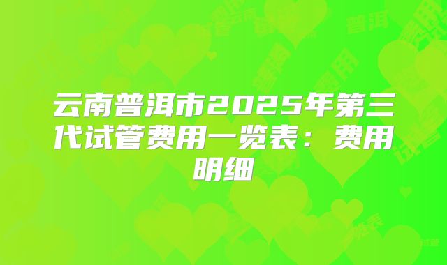云南普洱市2025年第三代试管费用一览表：费用明细