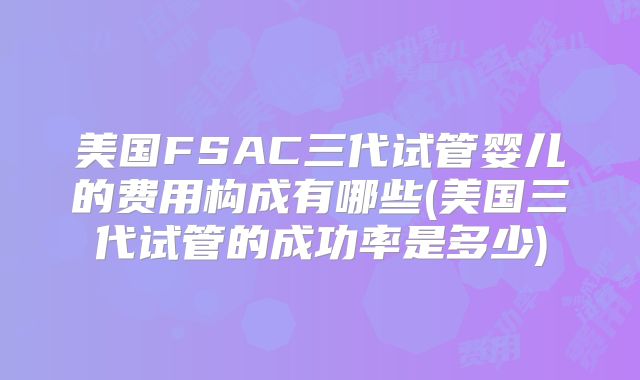 美国FSAC三代试管婴儿的费用构成有哪些(美国三代试管的成功率是多少)