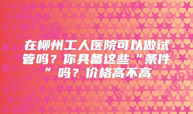 在柳州工人医院可以做试管吗？你具备这些“条件”吗？价格高不高