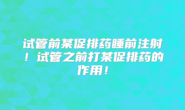 试管前某促排药睡前注射！试管之前打某促排药的作用！