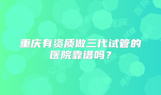 重庆有资质做三代试管的医院靠谱吗?