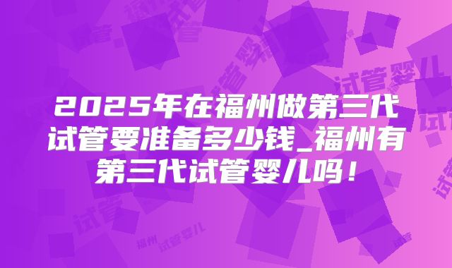 2025年在福州做第三代试管要准备多少钱_福州有第三代试管婴儿吗！