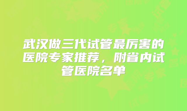 武汉做三代试管最厉害的医院专家推荐,附省内试管医院名单