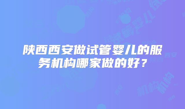 陕西西安做试管婴儿的服务机构哪家做的好？