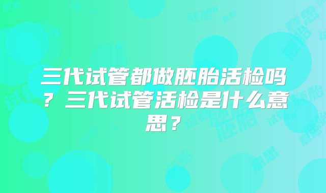 三代试管都做胚胎活检吗？三代试管活检是什么意思？