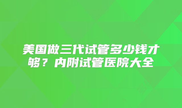 美国做三代试管多少钱才够？内附试管医院大全