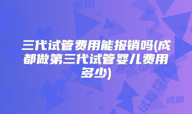 三代试管费用能报销吗(成都做第三代试管婴儿费用多少)